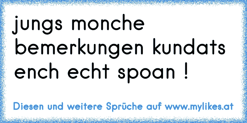 jungs monche bemerkungen kundats ench echt spoan !
