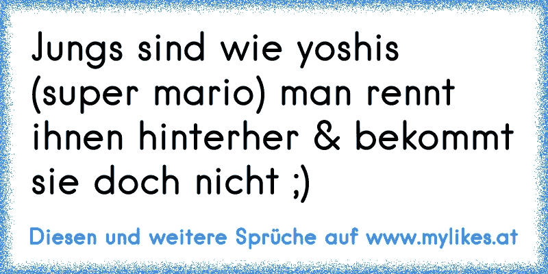 Jungs sind wie yoshi´s (super mario) man rennt ihnen hinterher & bekommt sie doch nicht ;)
