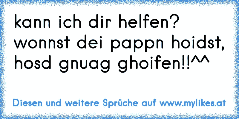 kann ich dir helfen? wonnst dei pappn hoidst, hosd gnuag ghoifen!!^^
