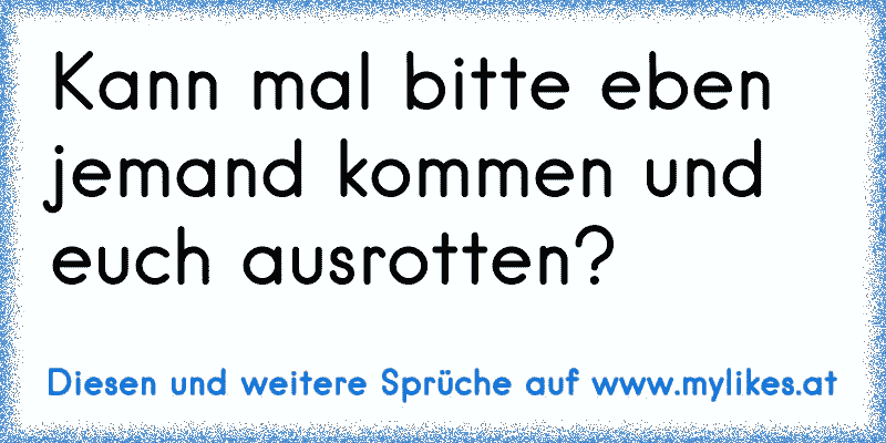 Kann mal bitte eben jemand kommen und euch ausrotten?
