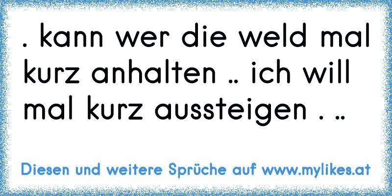 . kann wer die weld mal kurz anhalten .. ich will mal kurz aussteigen . ..
