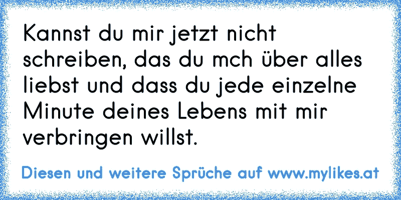 Kannst du mir jetzt nicht schreiben, das du mch über alles liebst und dass du jede einzelne Minute deines Lebens mit mir verbringen willst.
