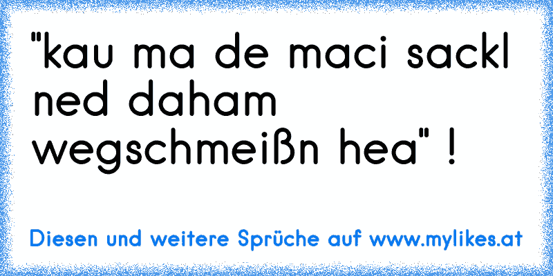 "kau ma de maci sackl ned daham wegschmeißn hea" !
