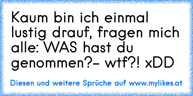 Kaum bin ich einmal lustig drauf, fragen mich alle: WAS hast du genommen?- wtf?! xDD
