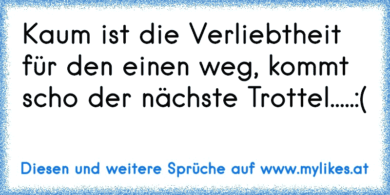 Kaum ist die Verliebtheit für den einen weg, kommt scho der nächste Trottel.....:(
