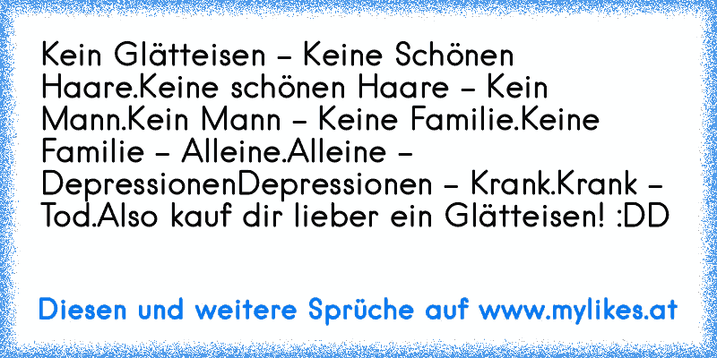 Kein Glätteisen - Keine Schönen Haare.
Keine schönen Haare - Kein Mann.
Kein Mann - Keine Familie.
Keine Familie - Alleine.
Alleine - Depressionen
Depressionen - Krank.
Krank - Tod.
Also kauf dir lieber ein Glätteisen! :DD
