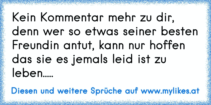 Kein Kommentar mehr zu dir, denn wer so etwas seiner besten Freundin antut, kann nur hoffen das sie es jemals leid ist zu leben.....
