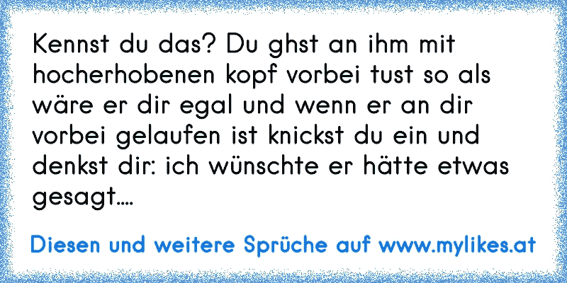 Kennst du das? Du ghst an ihm mit hocherhobenen kopf vorbei tust so als wäre er dir egal und wenn er an dir vorbei gelaufen ist knickst du ein und denkst dir: ich wünschte er hätte etwas gesagt....
