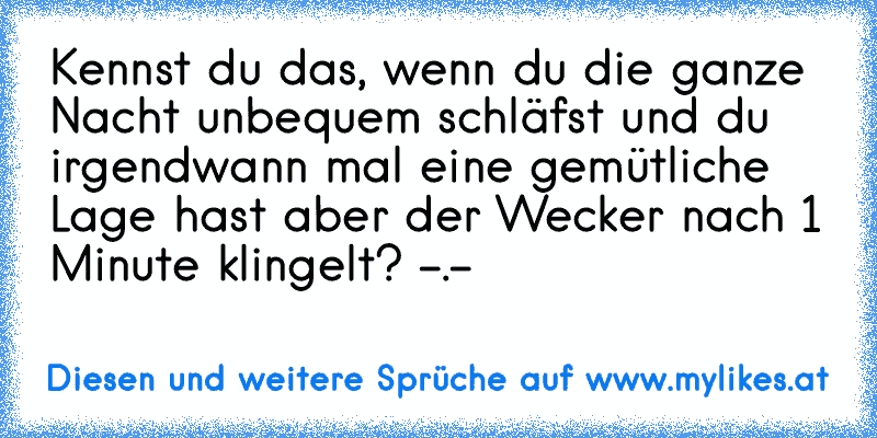 Kennst du das, wenn du die ganze Nacht unbequem schläfst und du irgendwann mal eine gemütliche Lage hast aber der Wecker nach 1 Minute klingelt? -.-
