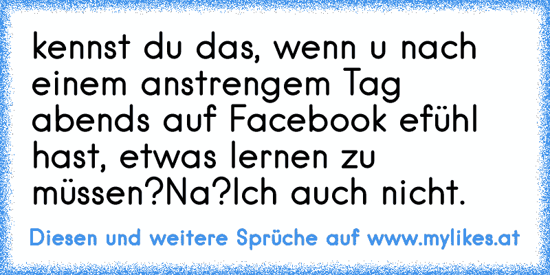 kennst du das, wenn u nach einem anstrengem Tag abends auf Facebook efühl hast, etwas lernen zu müssen?
Na?
Ich auch nicht.
