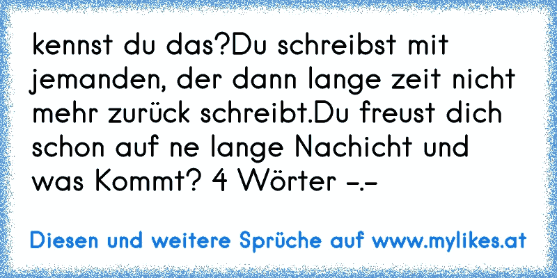 kennst du das?
Du schreibst mit jemanden, der dann lange zeit nicht mehr zurück schreibt.Du freust dich schon auf ne lange Nachicht und was Kommt? 4 Wörter -.-
