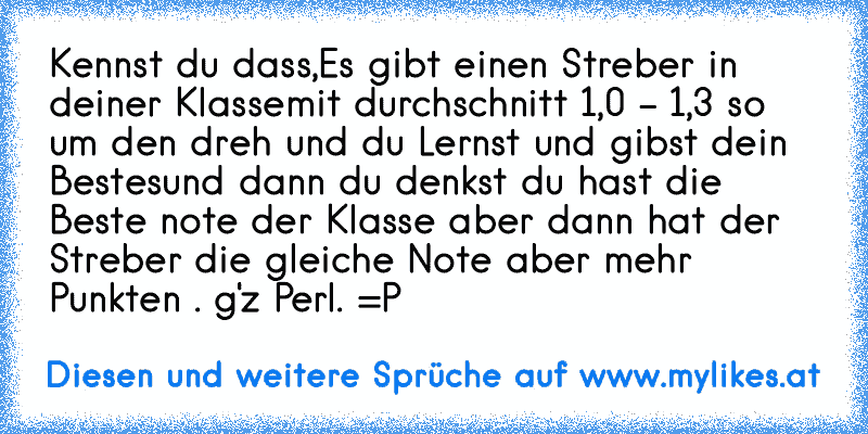 Kennst du dass,
Es gibt einen Streber in deiner Klasse
mit durchschnitt 1,0 - 1,3 so um den dreh und du Lernst und gibst dein Bestes
und dann du denkst du hast die Beste note der Klasse aber dann hat der Streber die gleiche Note aber mehr Punkten . 
g'z Perl. =P
