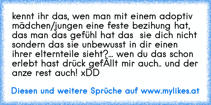 kennt ihr das, wen man mit einem adoptiv mädchen/jungen eine feste bezihung hat, das man das gefühl hat das  sie dich nicht sondern das sie unbewusst in dir einen ihrer elternteile sieht?... 
wen du das schon erlebt hast drück gefàllt mir auch.. und der anze rest auch! xDD
