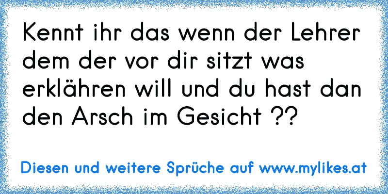 Kennt ihr das wenn der Lehrer dem der vor dir sitzt was erklähren will und du hast dan den Arsch im Gesicht ??
