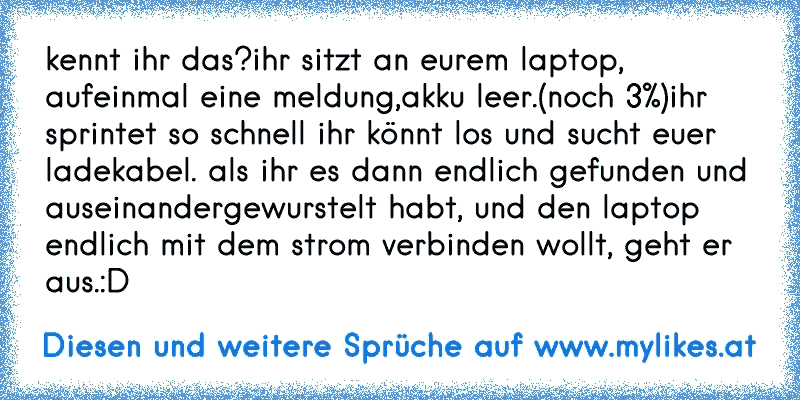 kennt ihr das?
ihr sitzt an eurem laptop, aufeinmal eine meldung,
akku leer.(noch 3%)
ihr sprintet so schnell ihr könnt los und sucht euer ladekabel. als ihr es dann endlich gefunden und auseinandergewurstelt habt, und den laptop endlich mit dem strom verbinden wollt, geht er aus.
:D
