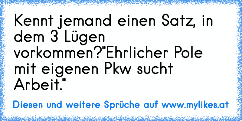 Kennt jemand einen Satz, in dem 3 Lügen vorkommen?
"Ehrlicher Pole mit eigenen Pkw sucht Arbeit."
