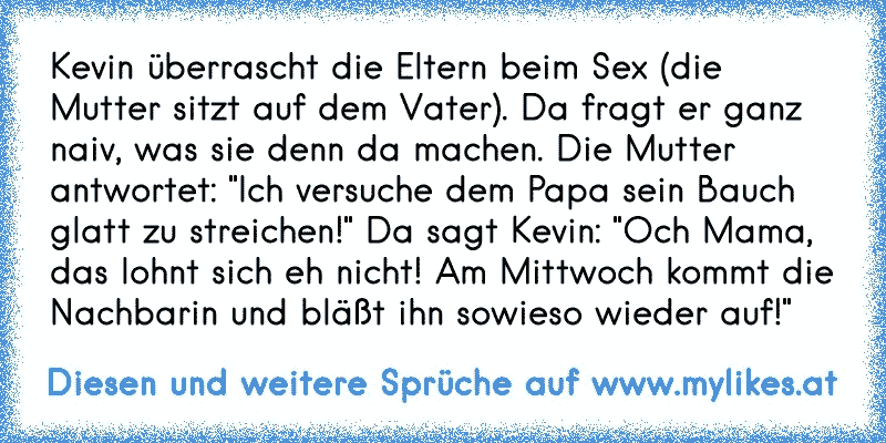 Kevin überrascht die Eltern beim Sex (die Mutter sitzt auf dem Vater). Da fragt er ganz naiv, was sie denn da machen. Die Mutter antwortet: "Ich versuche dem Papa sein Bauch glatt zu streichen!" Da sagt Kevin: "Och Mama, das lohnt sich eh nicht! Am Mittwoch kommt die Nachbarin und bläßt ihn sowieso wieder auf!"
