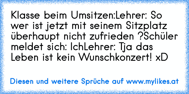 Klasse beim Umsitzen:
Lehrer: So wer ist jetzt mit seinem Sitzplatz überhaupt nicht zufrieden ?
Schüler meldet sich: Ich
Lehrer: Tja das Leben ist kein Wunschkonzert! 
xD
