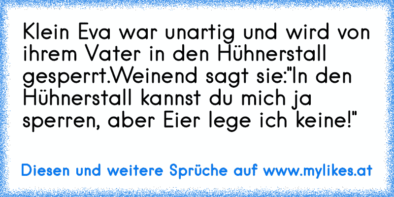 Klein Eva war unartig und wird von ihrem Vater in den Hühnerstall gesperrt.
Weinend sagt sie:
"In den Hühnerstall kannst du mich ja sperren, aber Eier lege ich keine!"
