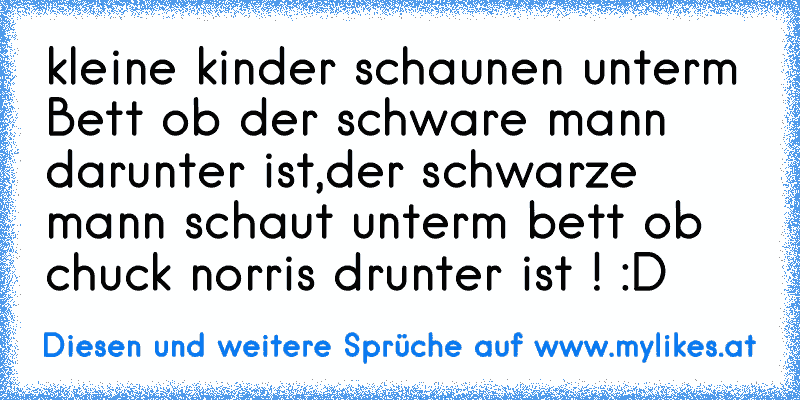 kleine kinder schaunen unterm Bett ob der schware mann darunter ist,
der schwarze mann schaut unterm bett ob chuck norris drunter ist ! :D
