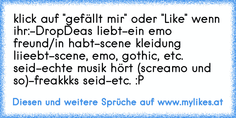 klick auf "gefällt mir" oder "Like" wenn ihr:
-DropDeas liebt
-ein emo freund/in habt
-scene kleidung liieebt
-scene, emo, gothic, etc. seid
-echte musik hört (screamo und so)
-freakkks seid
-etc. :P
