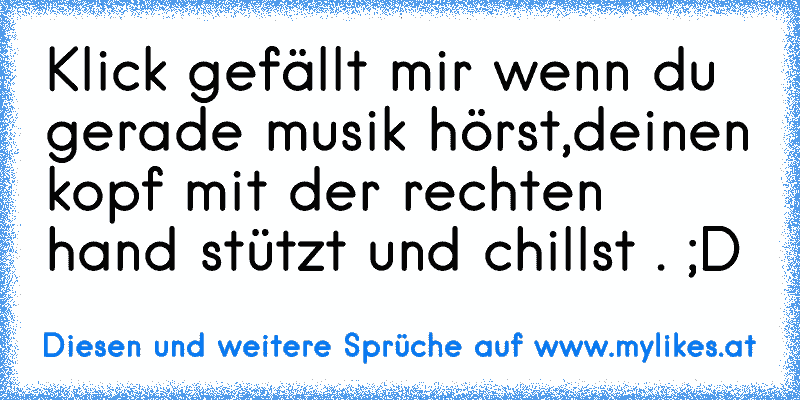 Klick gefällt mir wenn du gerade musik hörst,deinen kopf mit der rechten hand stützt und chillst . ;D
