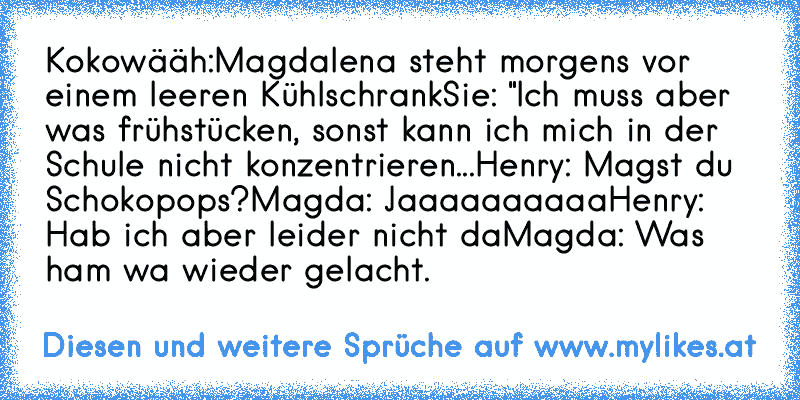 Kokowääh:
Magdalena steht morgens vor einem leeren Kühlschrank
Sie: "Ich muss aber was frühstücken, sonst kann ich mich in der Schule nicht konzentrieren...
Henry: Magst du Schokopops?
Magda: Jaaaaaaaaaa
Henry: Hab ich aber leider nicht da
Magda: Was ham wa wieder gelacht.
♥ ♥ ♥ ♥ ♥
