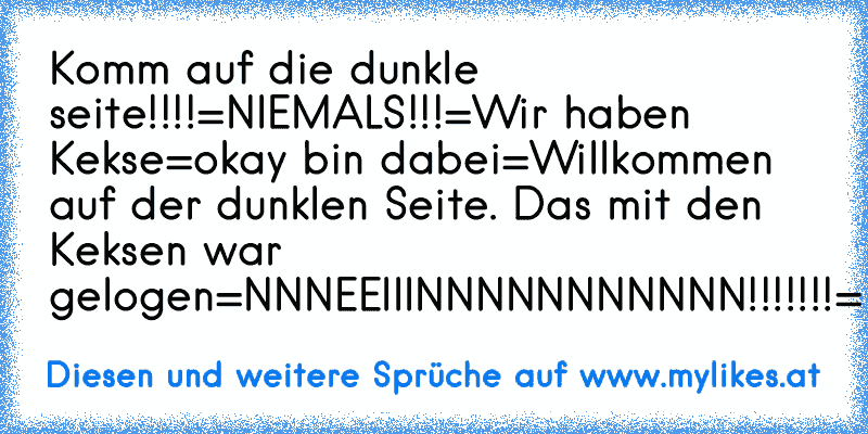 Komm auf die dunkle seite!!!!
=NIEMALS!!!=
Wir haben Kekse
=okay bin dabei=
Willkommen auf der dunklen Seite. Das mit den Keksen war gelogen
=NNNEEIIINNNNNNNNNNN!!!!!!!=
