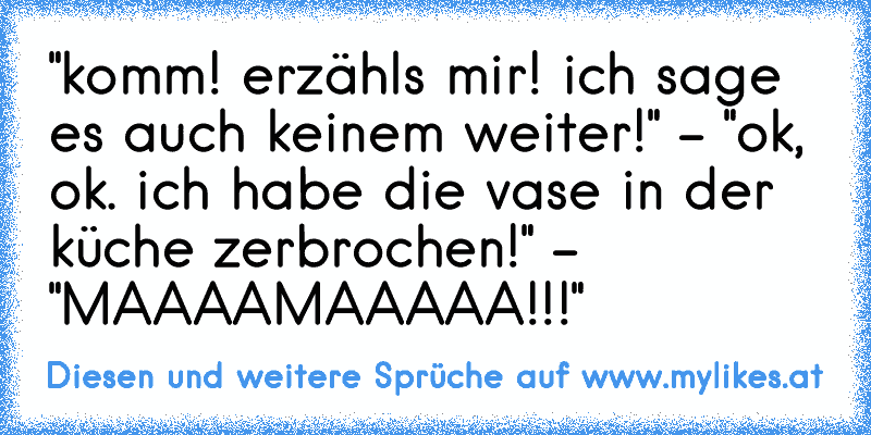 "komm! erzähl´s mir! ich sage es auch keinem weiter!" - "ok, ok. ich habe die vase in der küche zerbrochen!" - "MAAAAMAAAAA!!!"
