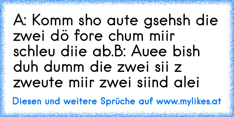 A: Komm sho aute gsehsh die zwei dö fore chum miir schleu diie ab.
B: Auee bish duh dumm die zwei sii z zweute miir zwei siind alei
