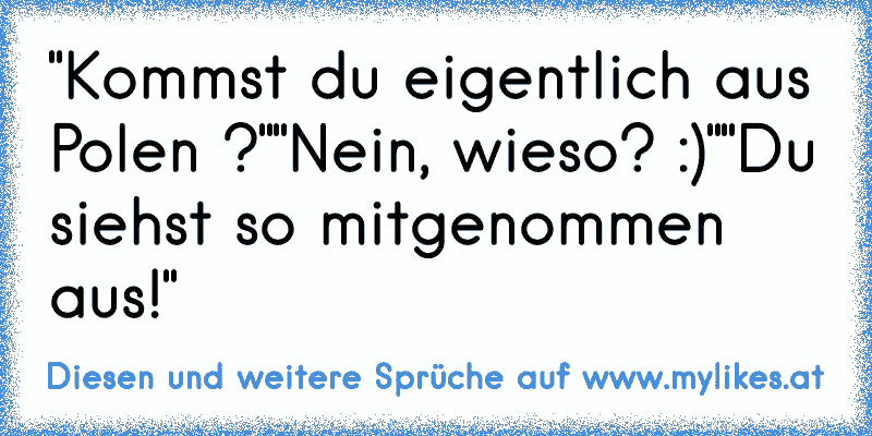 "Kommst du eigentlich aus Polen ?"
"Nein, wieso? :)"
"Du siehst so mitgenommen aus!"
