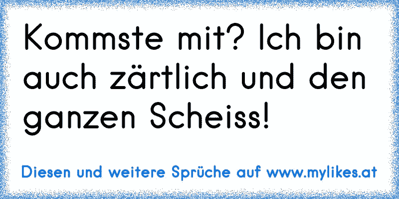 Kommste mit? Ich bin auch zärtlich und den ganzen Scheiss!
