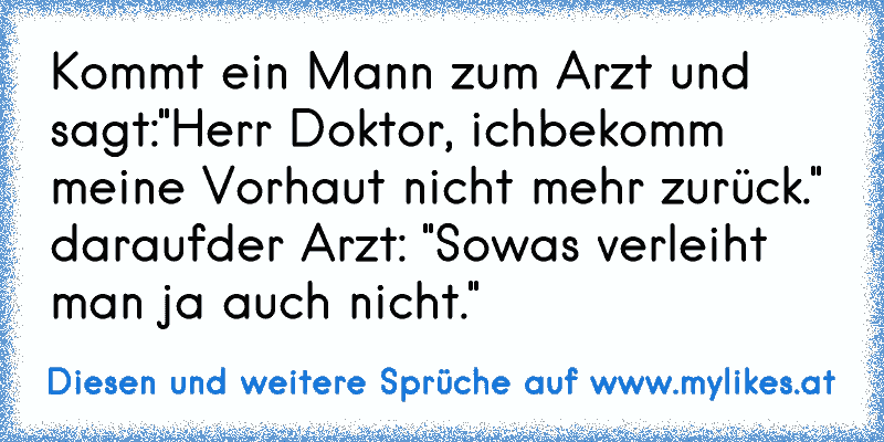 Kommt ein Mann zum Arzt und sagt:"Herr Doktor, ich
bekomm meine Vorhaut nicht mehr zurück." darauf
der Arzt: "Sowas verleiht man ja auch nicht."
