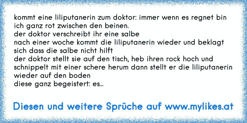 kommt eine liliputanerin zum doktor: immer wenn es regnet bin ich ganz rot zwischen den beinen.
der doktor verschreibt ihr eine salbe
nach einer woche kommt die liliputanerin wieder und beklagt sich dass die salbe nicht hilft
der doktor stellt sie auf den tisch, heb ihren rock hoch und schnippelt mit einer schere herum dann stellt er die liliput...