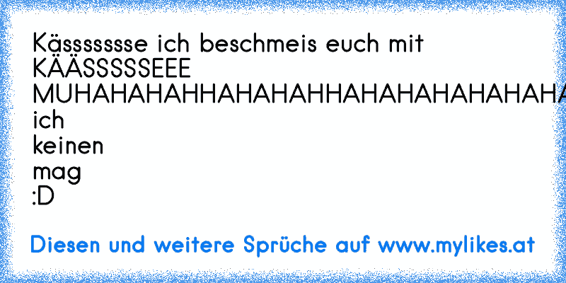 Kässssssse ich beschmeis euch mit KÄÄSSSSSEEE MUHAHAHAHHAHAHAHHAHAHAHAHAHAHAHAHHAA!!!!!!!!!!!
weil ich keinen mag :D
