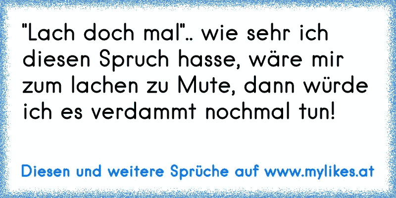 "Lach doch mal".. wie sehr ich diesen Spruch hasse, wäre mir zum lachen zu Mute, dann würde ich es verdammt nochmal tun!
