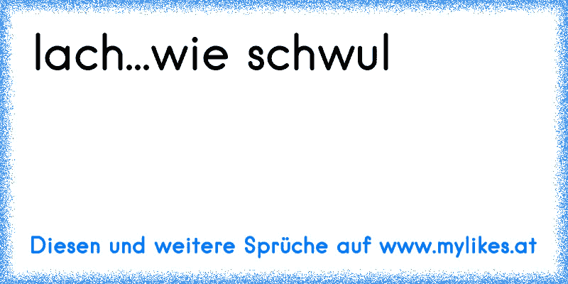 lach...wie schwul
