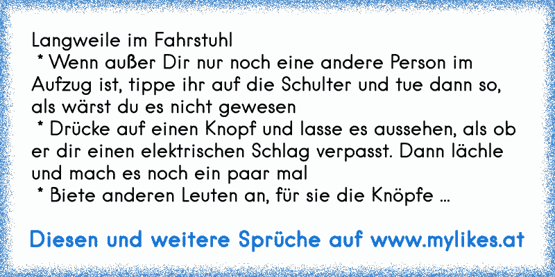 Langweile im Fahrstuhl 
 * Wenn außer Dir nur noch eine andere Person im Aufzug ist, tippe ihr auf die Schulter und tue dann so, als wärst du es nicht gewesen
 * Drücke auf einen Knopf und lasse es aussehen, als ob er dir einen elektrischen Schlag verpasst. Dann lächle und mach es noch ein paar mal
 * Biete anderen Leuten an, für sie die Knöpfe zu drücken aber drücke die falschen
 * Rufe mit deine...