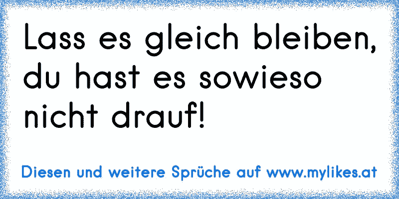 Lass es gleich bleiben, du hast es sowieso nicht drauf!
