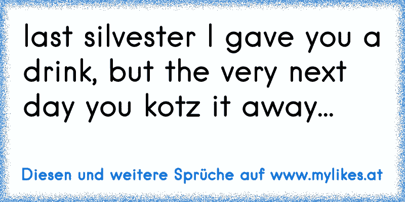 last silvester I gave you a drink, but the very next day you kotz it away...
