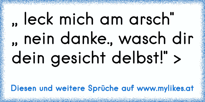 ,, leck mich am arsch"   ,, nein danke., wasch dir dein gesicht delbst!" >