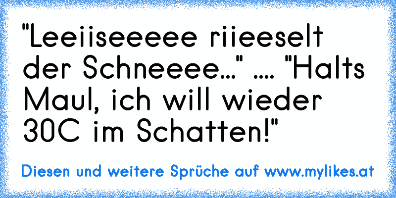 "Leeiiseeeee riieeselt der Schneeee..." .... "Halts Maul, ich will wieder 30°C im Schatten!"
