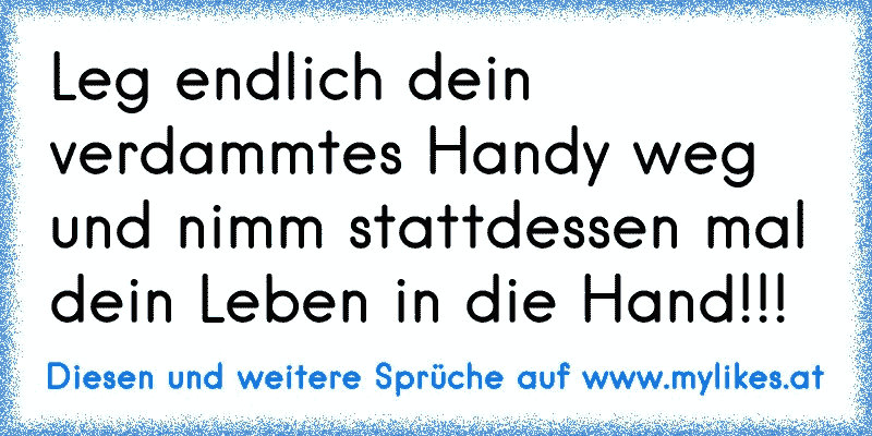 Leg endlich dein verdammtes Handy weg und nimm stattdessen mal dein Leben in die Hand!!!
