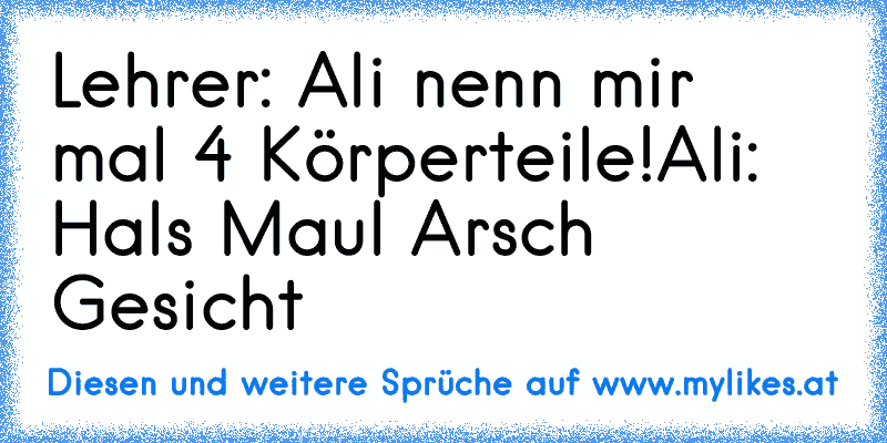 Lehrer: Ali nenn mir mal 4 Körperteile!
Ali: Hals Maul Arsch Gesicht
