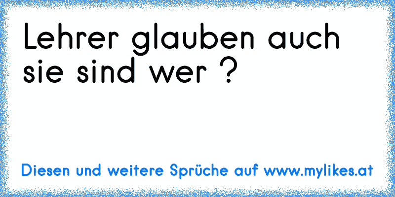 Lehrer glauben auch sie sind wer ?
