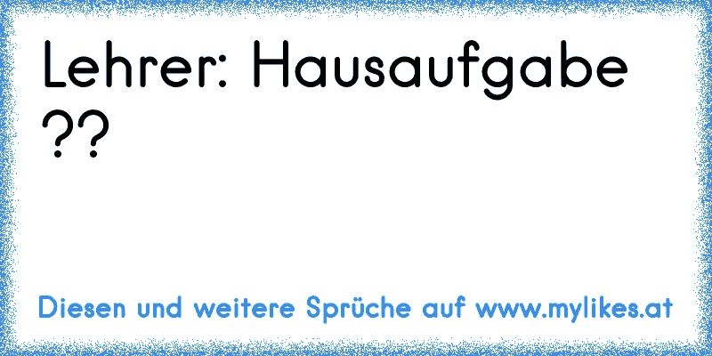 Lehrer: Hausaufgabe ??
