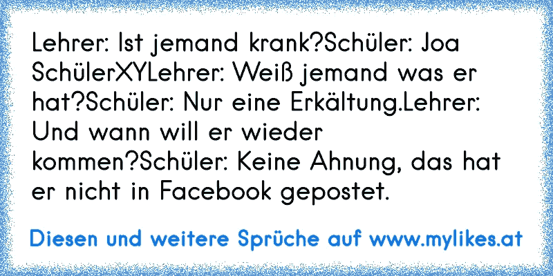 Lehrer: Ist jemand krank?
Schüler: Joa SchülerXY
Lehrer: Weiß jemand was er hat?
Schüler: Nur eine Erkältung.
Lehrer: Und wann will er wieder kommen?
Schüler: Keine Ahnung, das hat er nicht in Facebook gepostet.
