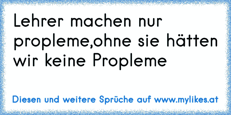 Lehrer machen nur propleme,ohne sie hätten wir keine Propleme
