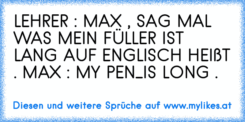 LEHRER : MAX , SAG MAL WAS MEIN FÜLLER IST LANG AUF ENGLISCH HEIßT . MAX : MY PEN_IS LONG .
