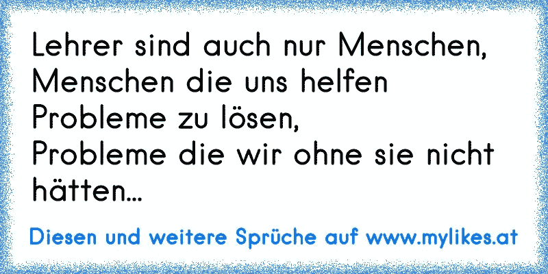 Lehrer sind auch nur Menschen,
Menschen die uns helfen Probleme zu lösen,
Probleme die wir ohne sie nicht hätten...
